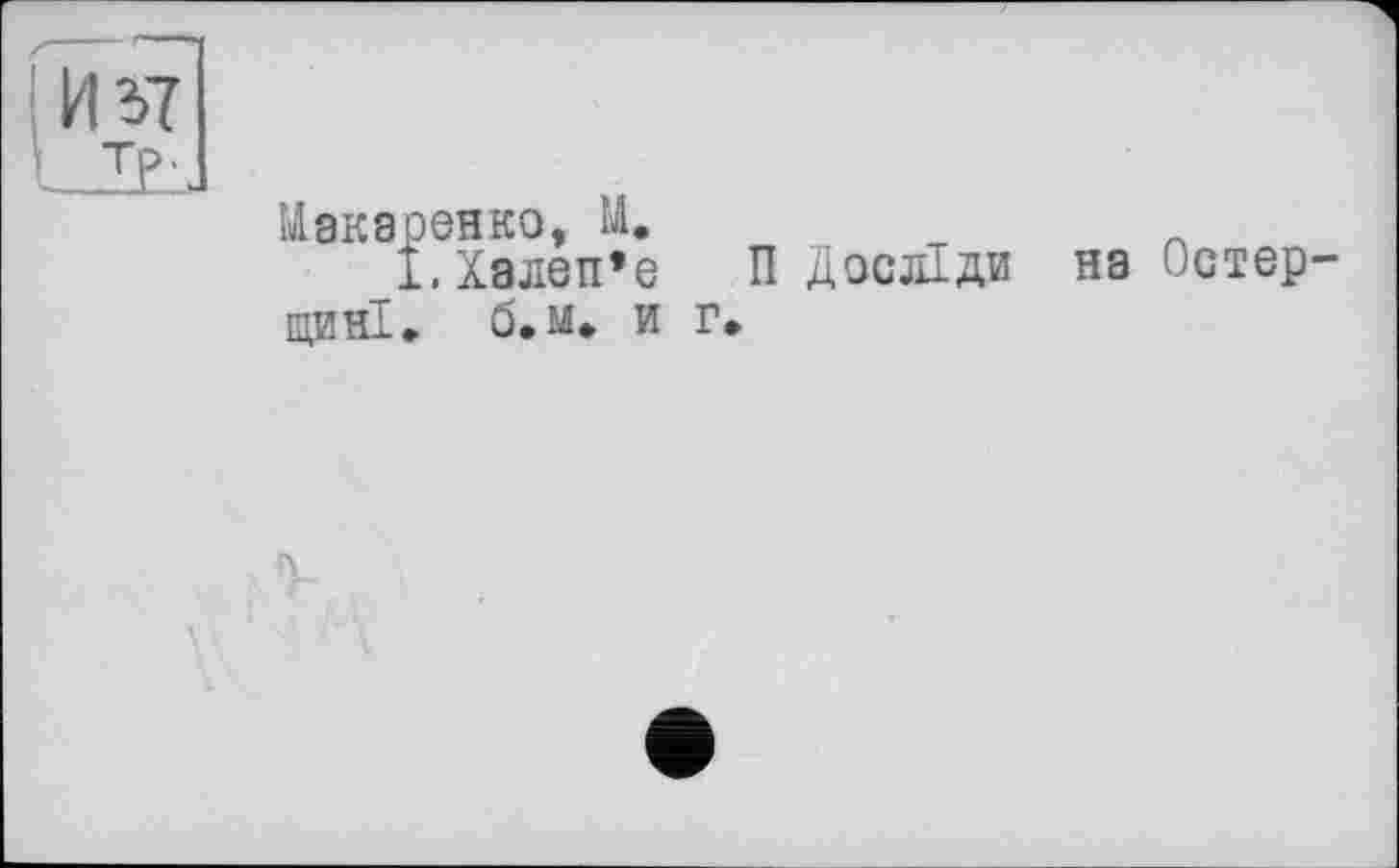 ﻿И г>7
Макаренко, М.
І.Халеп’е П Досліди на Остер-
цині. б. м» и г.